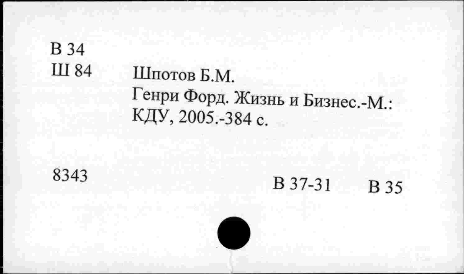 ﻿В 34
Ш 84
Шпотов Б.М.
Генри Форд. Жизнь и Бизнес.-М • КДУ, 2005.-384 с.
8343
В 37-31 В 35